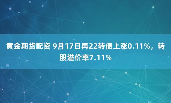 黄金期货配资 9月17日再22转债上涨0.11%，转股溢价率7.11%
