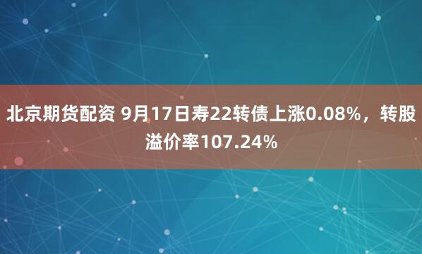 北京期货配资 9月17日寿22转债上涨0.08%，转股溢价率107.24%