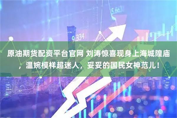 原油期货配资平台官网 刘涛惊喜现身上海城隍庙，温婉模样超迷人，妥妥的国民女神范儿！