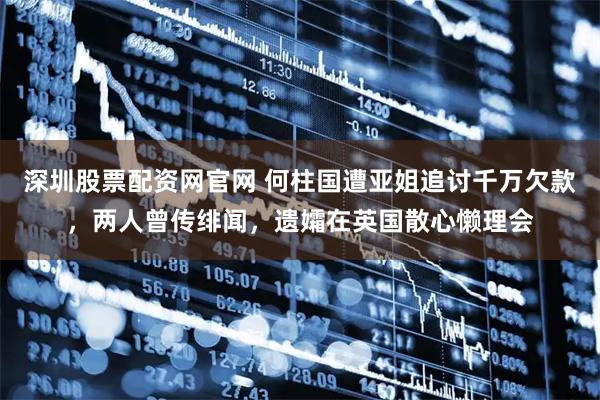深圳股票配资网官网 何柱国遭亚姐追讨千万欠款，两人曾传绯闻，遗孀在英国散心懒理会