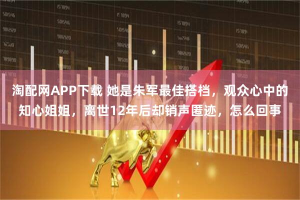 淘配网APP下载 她是朱军最佳搭档，观众心中的知心姐姐，离世12年后却销声匿迹，怎么回事