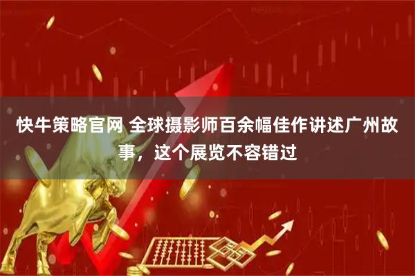 快牛策略官网 全球摄影师百余幅佳作讲述广州故事，这个展览不容错过