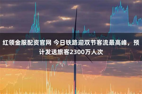 红领金服配资官网 今日铁路迎双节客流最高峰，预计发送旅客2300万人次