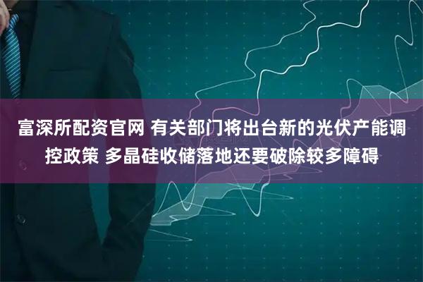富深所配资官网 有关部门将出台新的光伏产能调控政策 多晶硅收储落地还要破除较多障碍