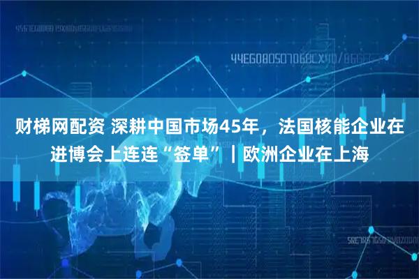 财梯网配资 深耕中国市场45年，法国核能企业在进博会上连连“签单”｜欧洲企业在上海