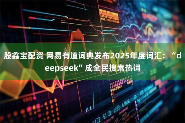 股鑫宝配资 网易有道词典发布2025年度词汇：“deepseek”成全民搜索热词