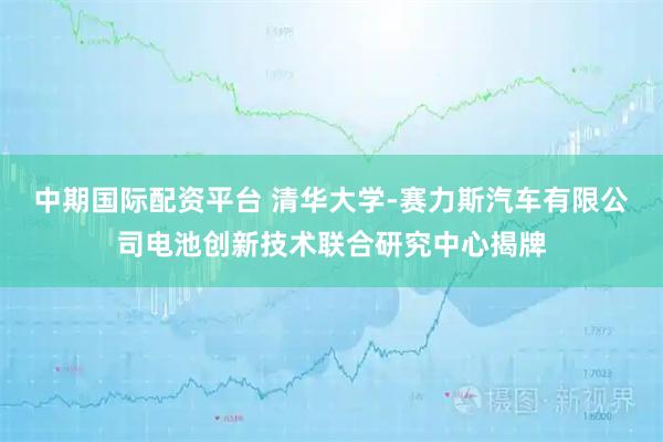 中期国际配资平台 清华大学-赛力斯汽车有限公司电池创新技术联合研究中心揭牌
