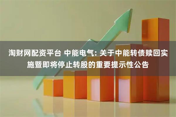 淘财网配资平台 中能电气: 关于中能转债赎回实施暨即将停止转股的重要提示性公告