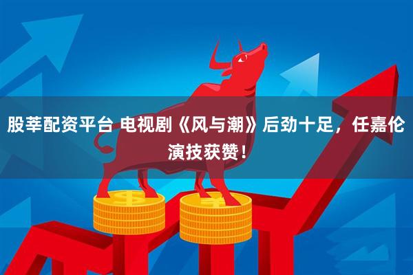 股莘配资平台 电视剧《风与潮》后劲十足，任嘉伦演技获赞！