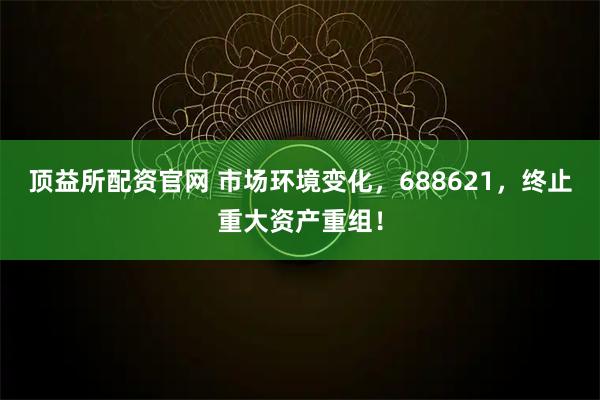 顶益所配资官网 市场环境变化，688621，终止重大资产重组！