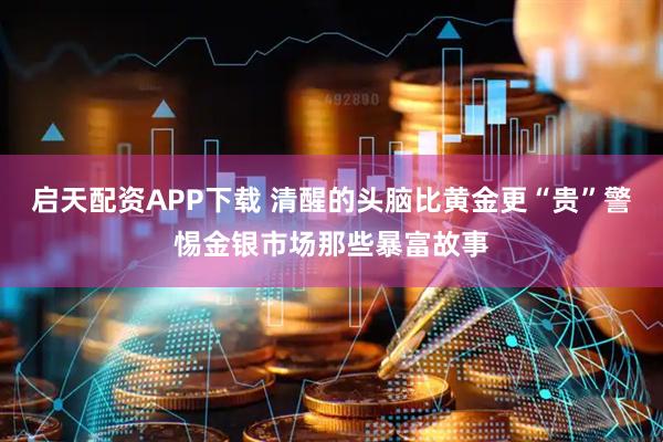 启天配资APP下载 清醒的头脑比黄金更“贵”警惕金银市场那些暴富故事