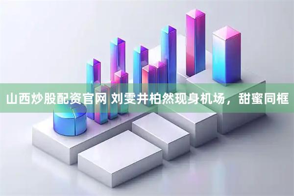 山西炒股配资官网 刘雯井柏然现身机场，甜蜜同框