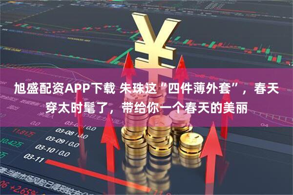 旭盛配资APP下载 朱珠这“四件薄外套”，春天穿太时髦了，带给你一个春天的美丽