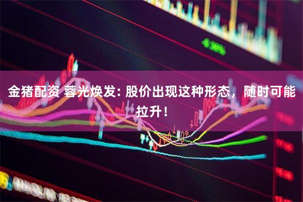金猪配资 蓉光焕发: 股价出现这种形态，随时可能拉升！