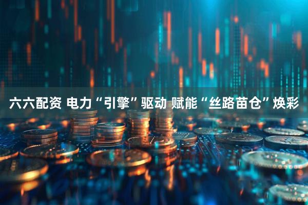 六六配资 电力“引擎”驱动 赋能“丝路苗仓”焕彩