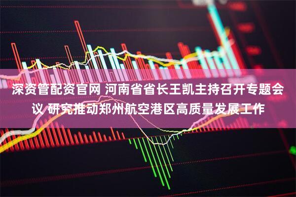 深资管配资官网 河南省省长王凯主持召开专题会议 研究推动郑州航空港区高质量发展工作