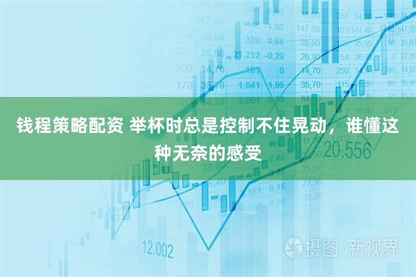 钱程策略配资 举杯时总是控制不住晃动，谁懂这种无奈的感受