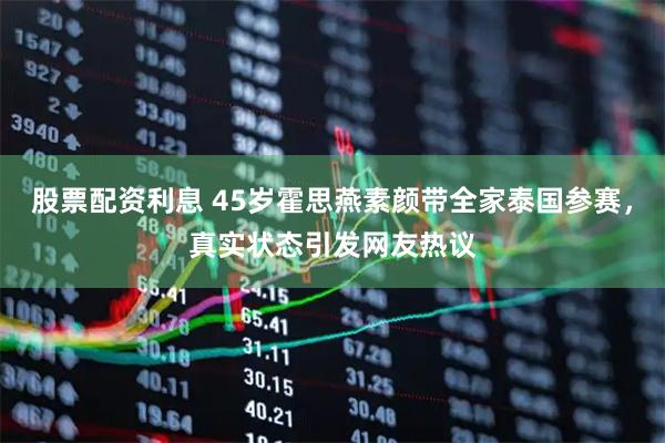 股票配资利息 45岁霍思燕素颜带全家泰国参赛，真实状态引发网友热议