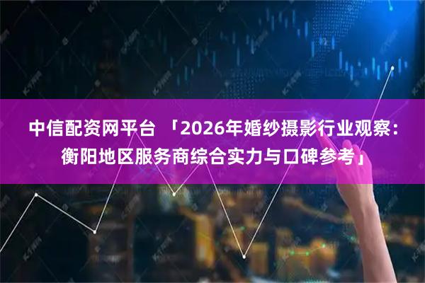 中信配资网平台 「2026年婚纱摄影行业观察:衡阳地区服务商综合实力与口碑参考」