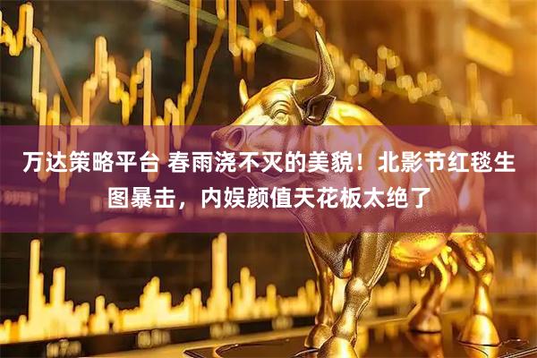 万达策略平台 春雨浇不灭的美貌！北影节红毯生图暴击，内娱颜值天花板太绝了